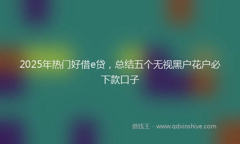 2025年热门好借e贷，总结五个无视黑户花户必下款口子