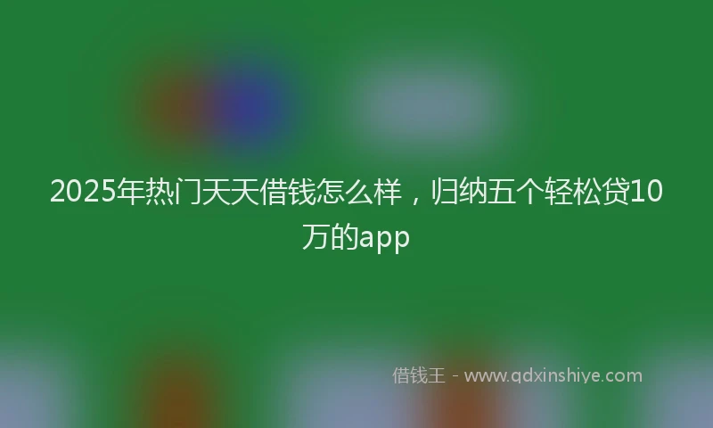 2025年热门天天借钱怎么样，归纳五个轻松贷10万的app