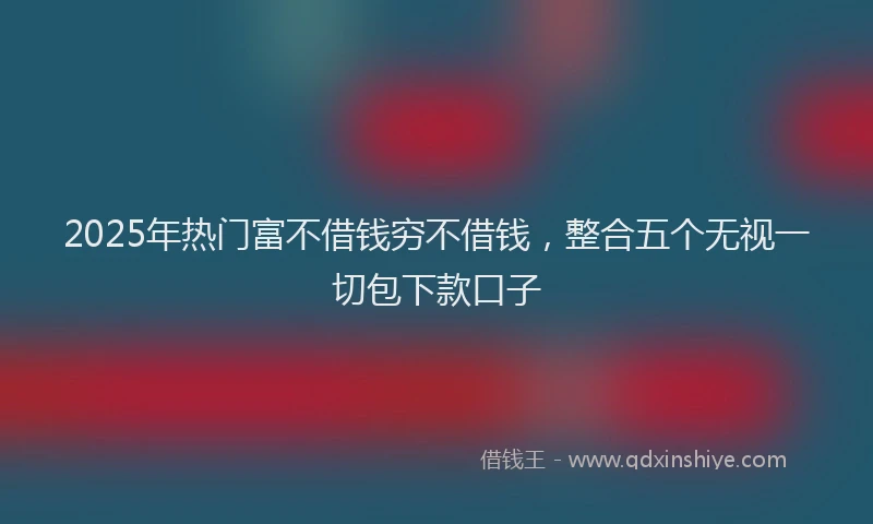 2025年热门富不借钱穷不借钱,整合五个无视一切包下款口子