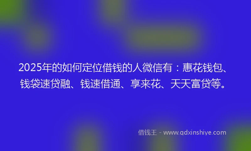 2025年的如何定位借钱的人微信有：惠花钱包、钱袋速贷融、钱速借通、享来花、天天富贷等。