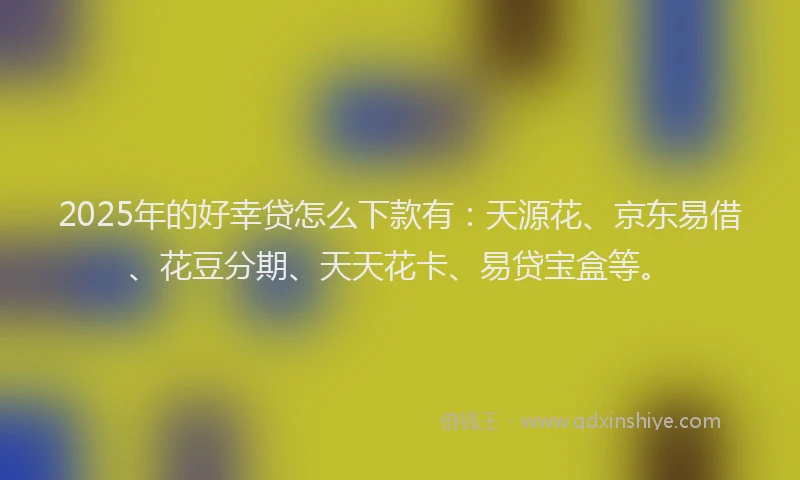 2025年的好幸贷怎么下款有：天源花、京东易借、花豆分期、天天花卡、易贷宝盒等。