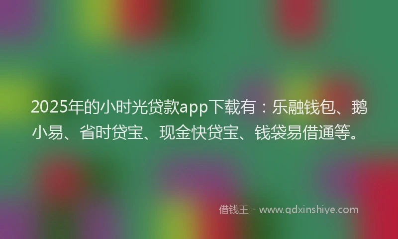 2025年的小时光贷款app下载有：乐融钱包、鹅小易、省时贷宝、现金快贷宝、钱袋易借通等。