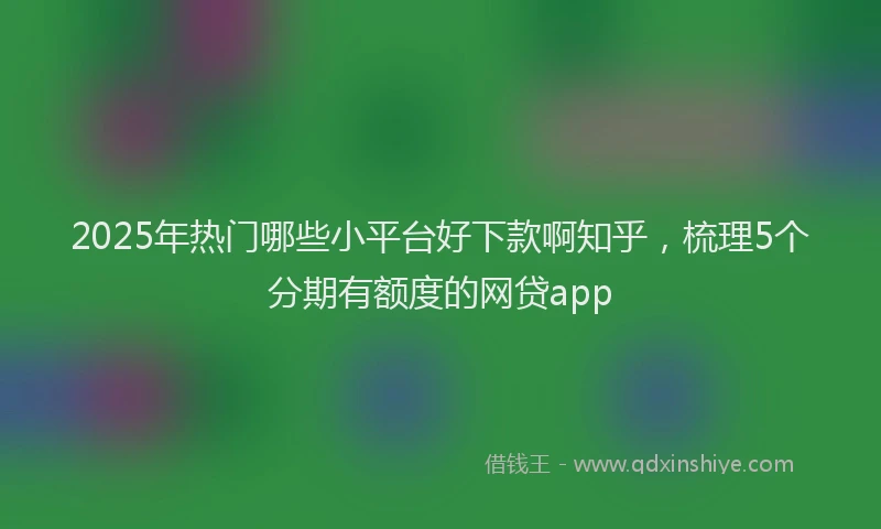 2025年热门哪些小平台好下款啊知乎，梳理5个分期有额度的网贷app