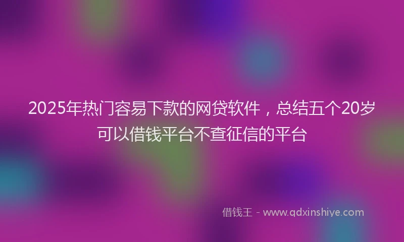 2025年热门容易下款的网贷软件，总结五个20岁可以借钱平台不查征信的平台