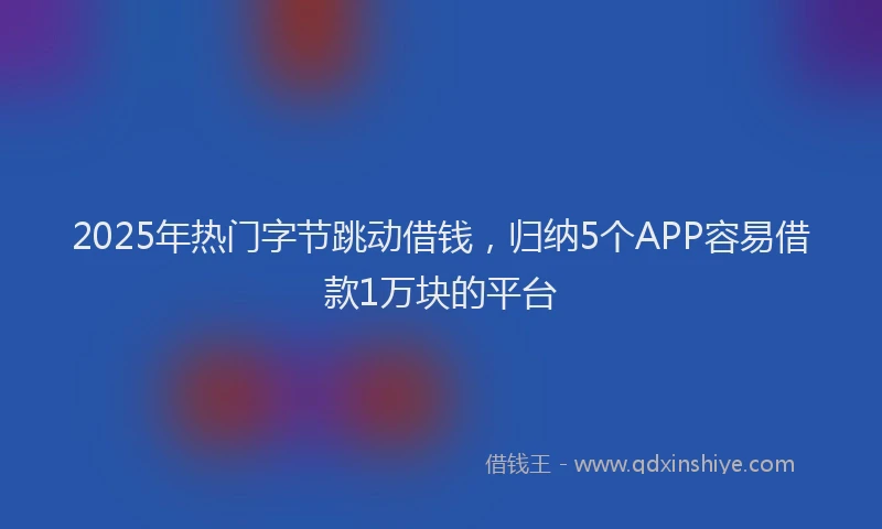 2025年热门字节跳动借钱，归纳5个APP容易借款1万块的平台