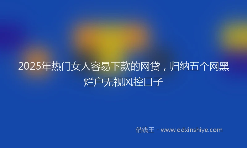 2025年热门女人容易下款的网贷，归纳五个网黑烂户无视风控口子