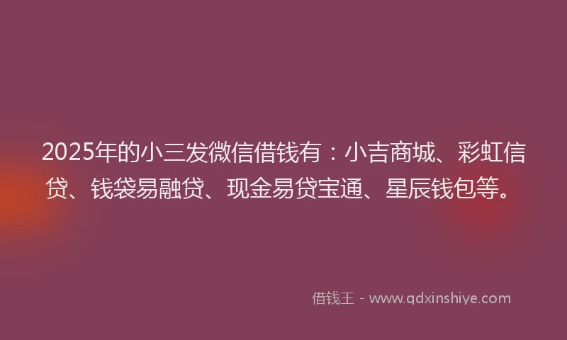2025年的小三发微信借钱有：小吉商城、彩虹信贷、钱袋易融贷、现金易贷宝通、星辰钱包等。