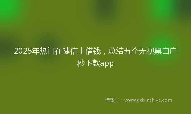 2025年热门在捷信上借钱，总结五个无视黑白户秒下款app