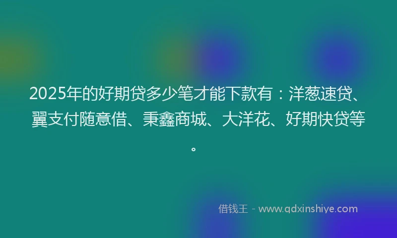 2025年的好期贷多少笔才能下款有：洋葱速贷、翼支付随意借、秉鑫商城、大洋花、好期快贷等。