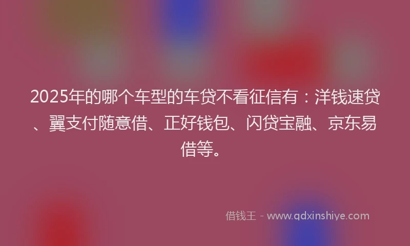 2025年的哪个车型的车贷不看征信有：洋钱速贷、翼支付随意借、正好钱包、闪贷宝融、京东易借等。