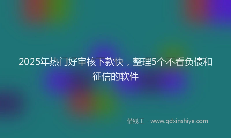 2025年热门好审核下款快，整理5个不看负债和征信的软件