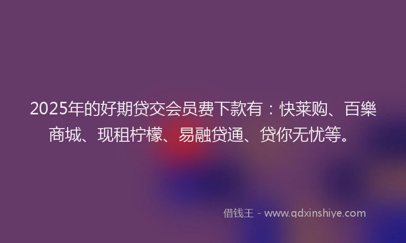 2025年的好期贷交会员费下款有：快莱购、百樂商城、现租柠檬、易融贷通、贷你无忧等。