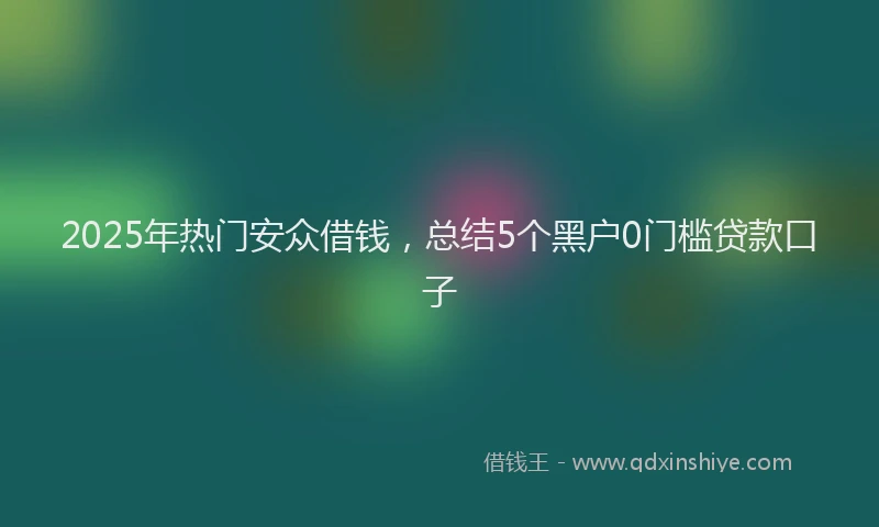 2025年热门安众借钱，总结5个黑户0门槛贷款口子