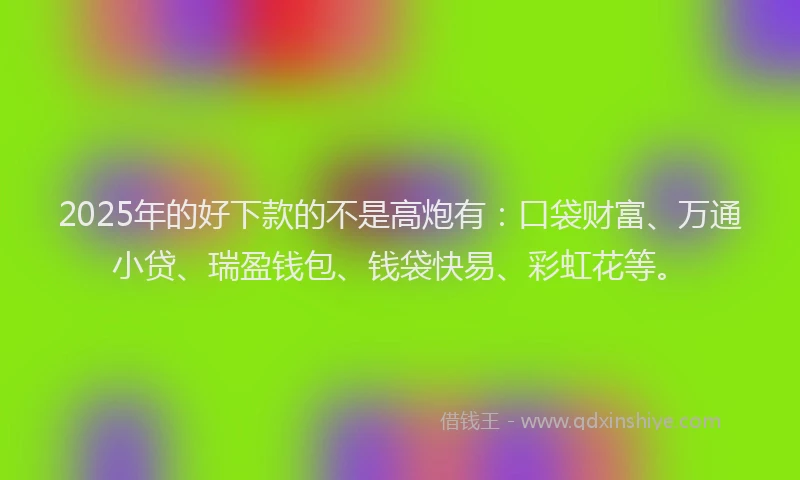 2025年的好下款的不是高炮有：口袋财富、万通小贷、瑞盈钱包、钱袋快易、彩虹花等。