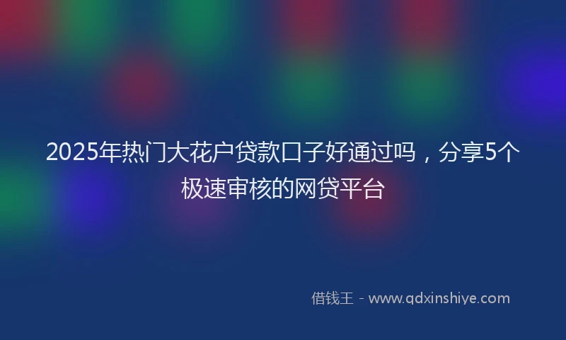 2025年热门大花户贷款口子好通过吗，分享5个极速审核的网贷平台