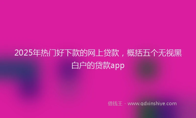 2025年热门好下款的网上贷款，概括五个无视黑白户的贷款app