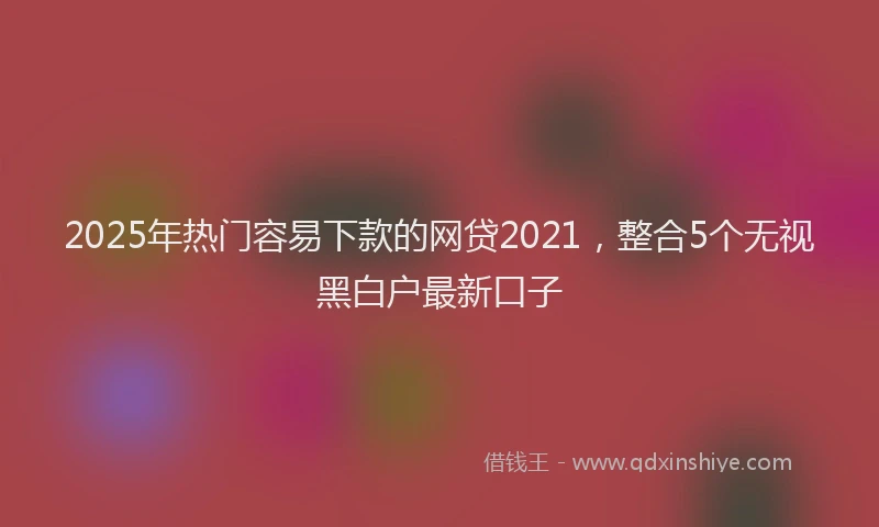 2025年热门容易下款的网贷2021，整合5个无视黑白户最新口子