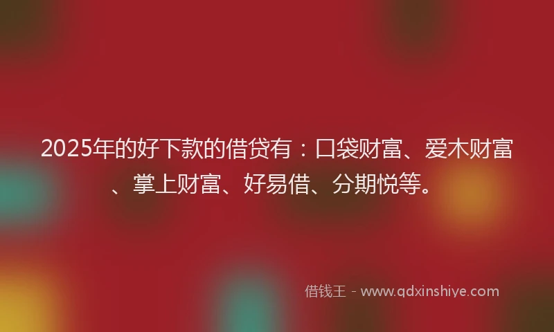 2025年的好下款的借贷有：口袋财富、爱木财富、掌上财富、好易借、分期悦等。