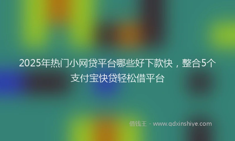2025年热门小网贷平台哪些好下款快，整合5个支付宝快贷轻松借平台