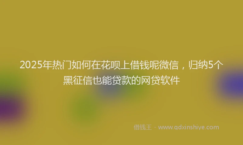 2025年热门如何在花呗上借钱呢微信，归纳5个黑征信也能贷款的网贷软件
