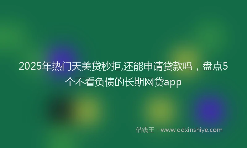 2025年热门天美贷秒拒,还能申请贷款吗，盘点5个不看负债的长期网贷app