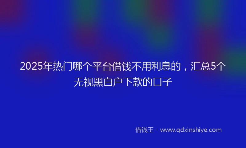 2025年热门哪个平台借钱不用利息的，汇总5个无视黑白户下款的口子