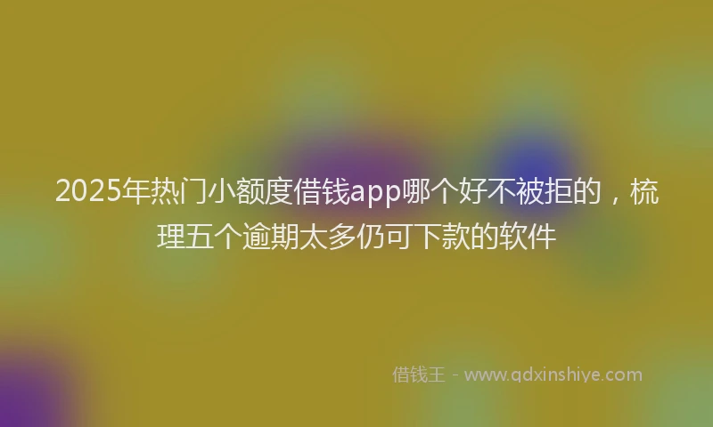 2025年热门小额度借钱app哪个好不被拒的，梳理五个逾期太多仍可下款的软件