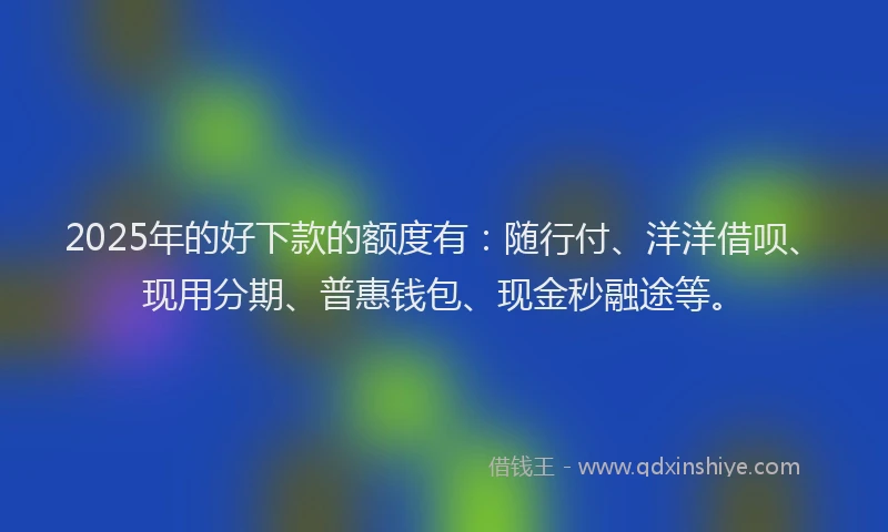 2025年的好下款的额度有：随行付、洋洋借呗、现用分期、普惠钱包、现金秒融途等。