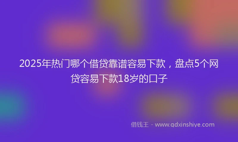 2025年热门哪个借贷靠谱容易下款，盘点5个网贷容易下款18岁的口子