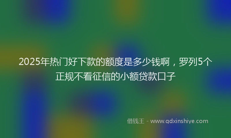 2025年热门好下款的额度是多少钱啊，罗列5个正规不看征信的小额贷款口子