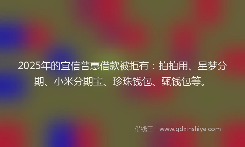 2025年的宜信普惠借款被拒有：拍拍用、星梦分期、小米分期宝、珍珠钱包、甄钱包等。