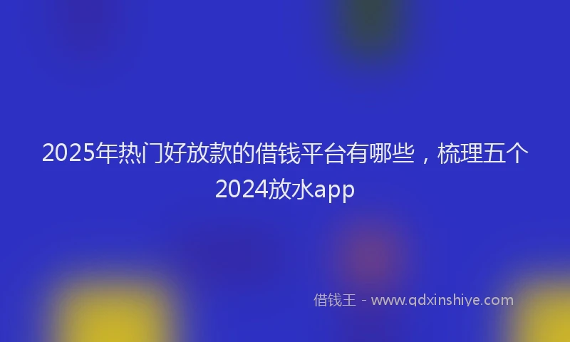2025年热门好放款的借钱平台有哪些，梳理五个2024放水app