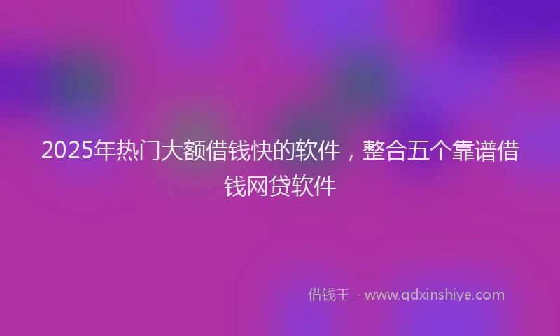 2025年热门大额借钱快的软件，整合五个靠谱借钱网贷软件