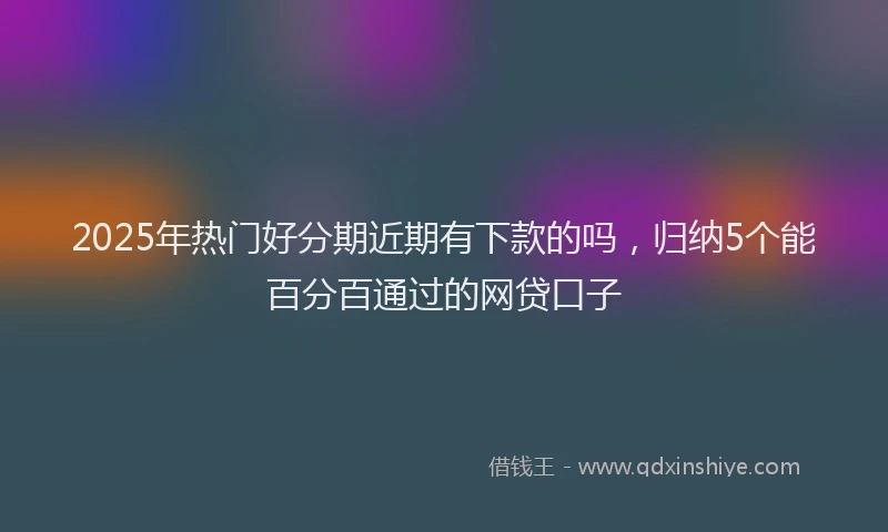 2025年热门好分期近期有下款的吗，归纳5个能百分百通过的网贷口子