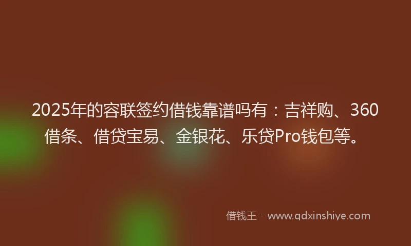 2025年的容联签约借钱靠谱吗有：吉祥购、360借条、借贷宝易、金银花、乐贷Pro钱包等。