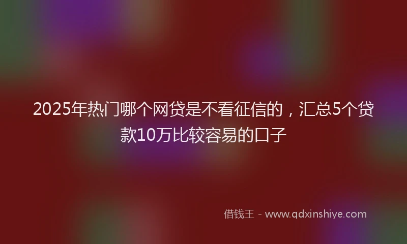 2025年热门哪个网贷是不看征信的，汇总5个贷款10万比较容易的口子