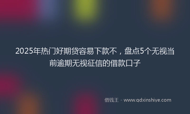 2025年热门好期贷容易下款不，盘点5个无视当前逾期无视征信的借款口子