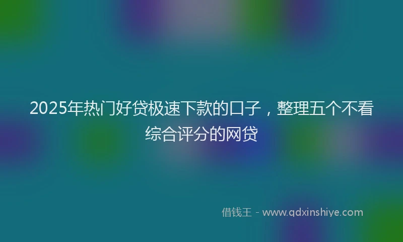 2025年热门好贷极速下款的口子，整理五个不看综合评分的网贷
