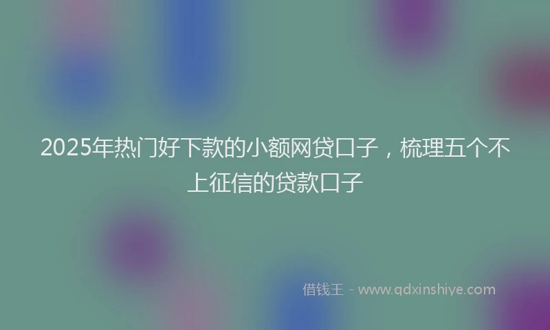 2025年热门好下款的小额网贷口子，梳理五个不上征信的贷款口子