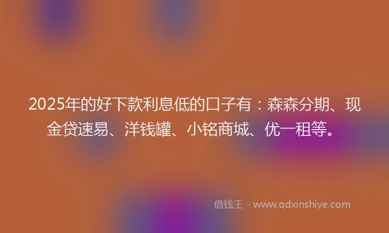 2025年的好下款利息低的口子有：森森分期、现金贷速易、洋钱罐、小铭商城、优一租等。
