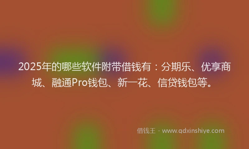 2025年的哪些软件附带借钱有：分期乐、优享商城、融通Pro钱包、新一花、信贷钱包等。
