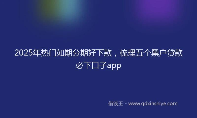 2025年热门如期分期好下款，梳理五个黑户贷款必下口子app