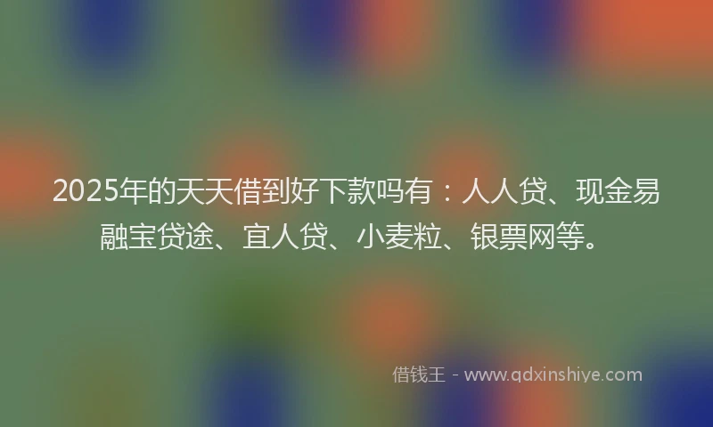 2025年的天天借到好下款吗有：人人贷、现金易融宝贷途、宜人贷、小麦粒、银票网等。