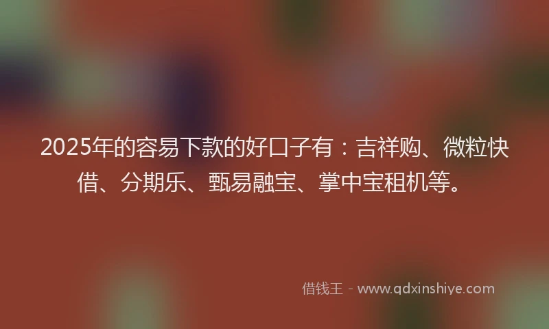 2025年的容易下款的好口子有：吉祥购、微粒快借、分期乐、甄易融宝、掌中宝租机等。