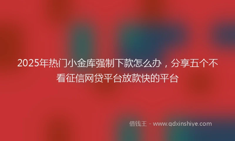 2025年热门小金库强制下款怎么办，分享五个不看征信网贷平台放款快的平台