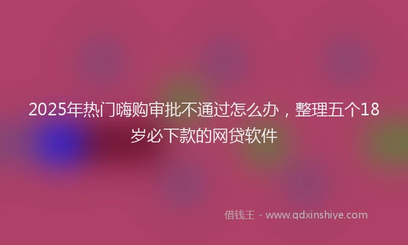 2025年热门嗨购审批不通过怎么办，整理五个18岁必下款的网贷软件