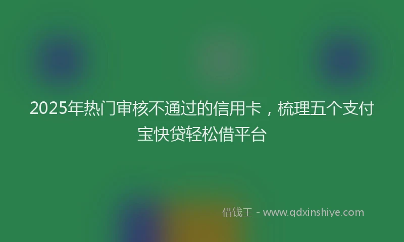 2025年热门审核不通过的信用卡，梳理五个支付宝快贷轻松借平台