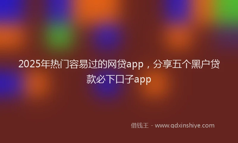 2025年热门容易过的网贷app，分享五个黑户贷款必下口子app