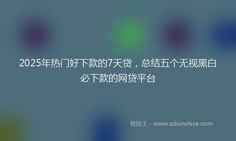 2025年热门好下款的7天贷，总结五个无视黑白必下款的网贷平台