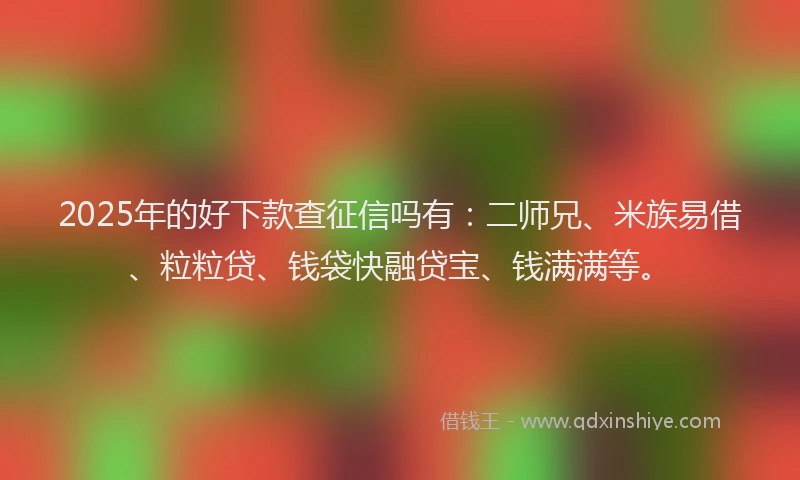 2025年的好下款查征信吗有：二师兄、米族易借、粒粒贷、钱袋快融贷宝、钱满满等。